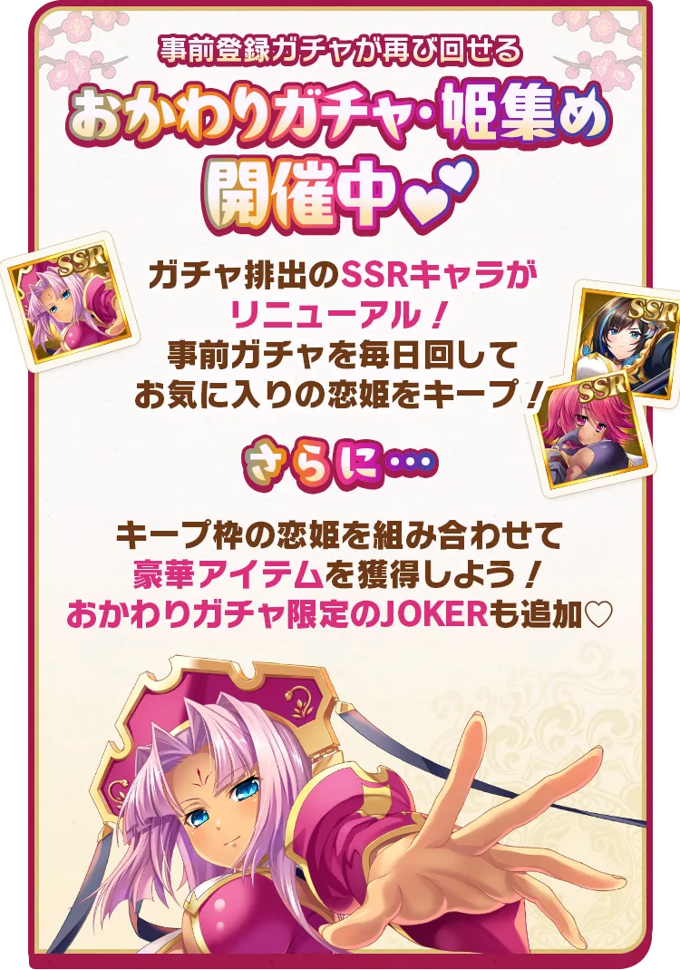 事前登録ガチャが再び回せる！おかわりガチャ・姫集め開催中♡　ガチャ排出のSSRキャラがリニューアル！事前ガチャを毎日回してお気に入りの恋姫をキープ！さらに…キープ枠の恋姫を組み合わせて豪華アイテムを獲得しよう！おかわりガチャ限定のJOKERも追加♡